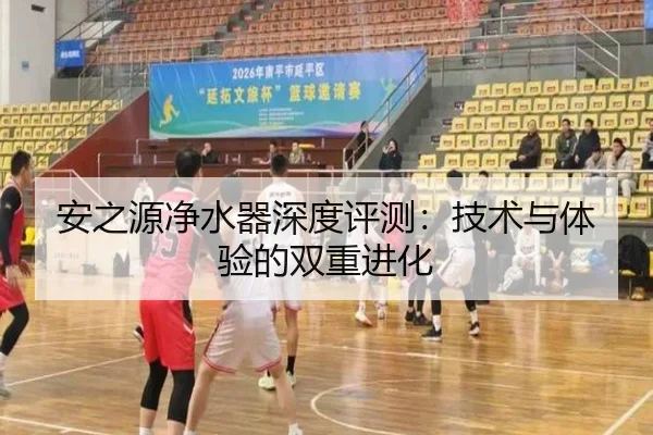 安之源净水器深度评测：技术与体验的双重进化