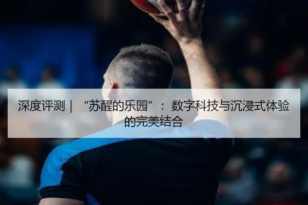 深度评测｜“苏醒的乐园”：数字科技与沉浸式体验的完美结合
